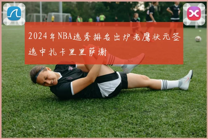 2024年NBA选秀排名出炉老鹰状元签选中扎卡里里萨谢