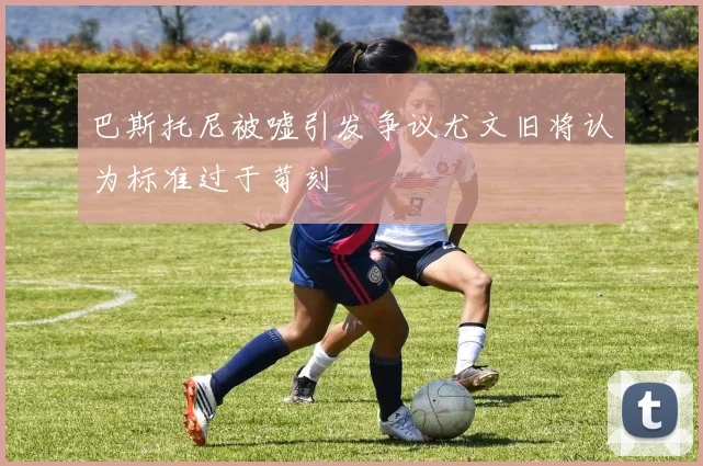 巴斯托尼被嘘引发争议尤文旧将认为标准过于苛刻